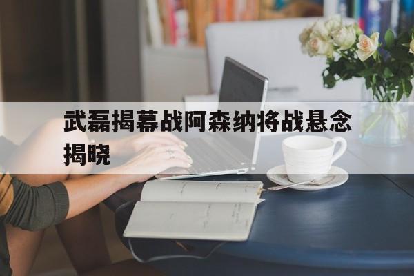 武磊揭幕战阿森纳将战悬念揭晓(今日曼城对阵阿森纳首发大揭秘重磅出击)|乐游棋牌网址